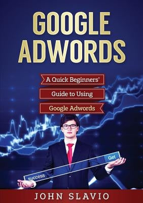 Google Adwords: A Quick Beginners' Guide to Using Google Adwords by Slavio, John