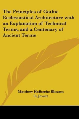 The Principles of Gothic Ecclesiastical Architecture with an Explanation of Technical Terms, and a Centenary of Ancient Terms by Bloxam, Matthew Holbeche