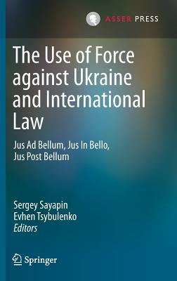 The Use of Force Against Ukraine and International Law: Jus Ad Bellum, Jus in Bello, Jus Post Bellum by Sayapin, Sergey