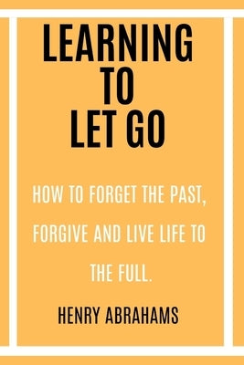 Learning to Let Go: How to Forget the Past, Forgive and Live Life to the Full. by Abrahams, Henry
