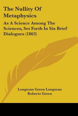 The Nullity Of Metaphysics: As A Science Among The Sciences, Set Forth In Six Brief Dialogues (1863) by Longman Green Longman Roberts Green