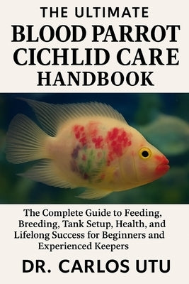 The Ultimate Blood Parrot Cichlid Care Handbook: The Complete Guide to Feeding, Breeding, Tank Setup, Health, and Lifelong Success for Beginners and E by Utu, Carlos