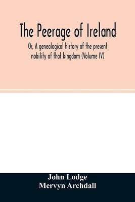 The Peerage of Ireland: Or, A genealogical history of the present nobility of that kingdom (Volume IV) by Lodge, John
