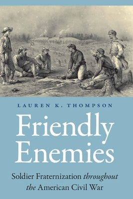 Friendly Enemies: Soldier Fraternization Throughout the American Civil War by Thompson, Lauren K.