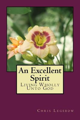 An Excellent Spirit: Living Wholly Unto God by Legebow, Chris a.