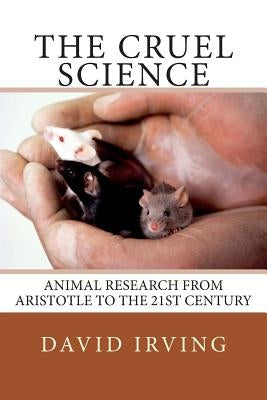 The Cruel Science: Animal Research from Aristotle to the 21st Century by Irving, David