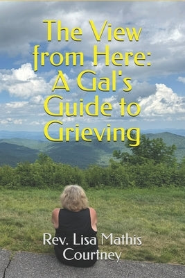 The View from Here: A Gal's Guide to Grieving by Courtney, Lisa Mathis
