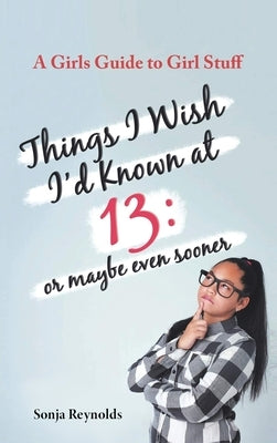 Things I Wish I'd Known at 13: Or Maybe Even Sooner - A Girl's Guide to Girl Stuff: Or Maybe Even Sooner a Girl's Guide to Girl Stuff: Or Maybe Even S by Reynolds, Sonja
