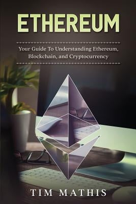 Ethereum: Your Guide To Understanding Ethereum, Blockchain, and Cryptocurrency by Mathis, Tim