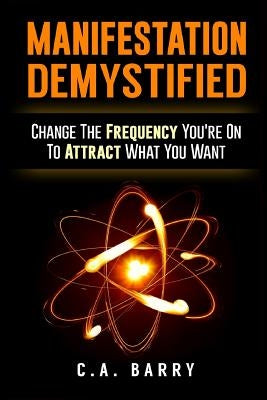 Manifestation Demystified: Change The Frequency You're On To Attract What You Wa by Barry, C. A.