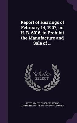 Report of Hearings of February 14, 1907, on H. R. 6016, to Prohibit the Manufacture and Sale of ... by United States Congress House Committe