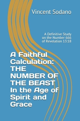A Faithful Calculation: THE NUMBER OF THE BEAST In the Age of Spirit and Grace: A Definitive Study on the Number 666 of Revelation 13:18 by Sodano, Vincent
