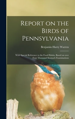 Report on the Birds of Pennsylvania: With Special Reference to the Food Habits, Based on Over Four Thousand Stomach Examinations by Warren, Benjamin Harry 1858-
