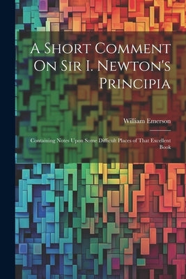 A Short Comment On Sir I. Newton's Principia: Containing Notes Upon Some Difficult Places of That Excellent Book by Emerson, William