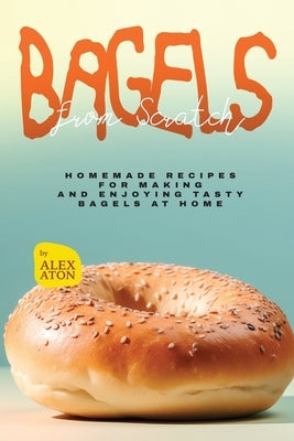 Bagels from Scratch: Homemade Recipes for Making and Enjoying Tasty Bagels at Home by Aton, Alex