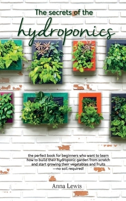 The secrets of the hydroponics: the perfect book for beginners who want to learn how to build their hydroponic garden from scratch and start growing t by Anna Lewis