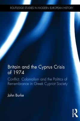 Britain and the Cyprus Crisis of 1974: Conflict, Colonialism and the Politics of Remembrance in Greek Cypriot Society by Burke, John
