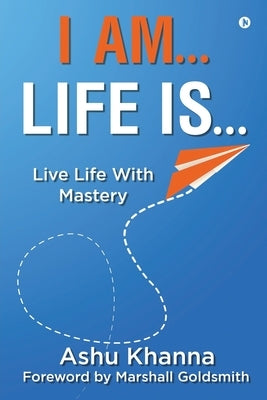 I Am... Life Is...: Live Life With Mastery by Ashu Khanna