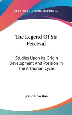 The Legend Of Sir Perceval: Studies Upon Its Origin Development And Position In The Arthurian Cycle by Weston, Jessie L.