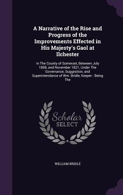 A Narrative of the Rise and Progress of the Improvements Effected in His Majesty's Gaol at Ilchester: In The County of Somerset, Between July 1808, an by Bridle, William