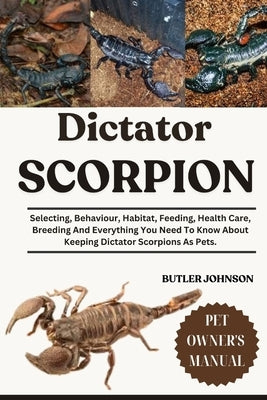 Dictator Scorpion: Selecting, Behaviour, Habitat, Feeding, Health Care, Breeding And Everything You Need To Know About Keeping Dictator Scorpions As P by Johnson, Butler