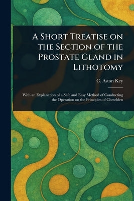 A Short Treatise on the Section of the Prostate Gland in Lithotomy by Key, C. Aston (Charles Aston)