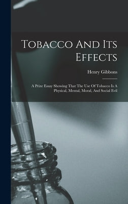 Tobacco And Its Effects: A Prize Essay Showing That The Use Of Tobacco Is A Physical, Mental, Moral, And Social Evil by Gibbons, Henry