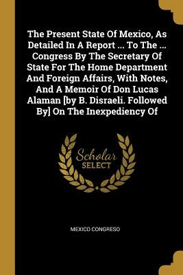 The Present State Of Mexico, As Detailed In A Report ... To The ... Congress By The Secretary Of State For The Home Department And Foreign Affairs, Wi by Congreso, Mexico