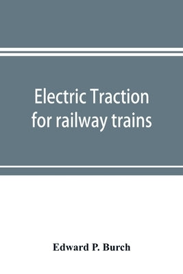 Electric traction for railway trains; a book for students, electrical and mechanical engineers, superintendents of motive power and others Interested by P. Burch, Edward