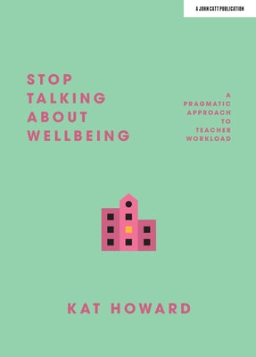 Stop Talking about Wellbeing: A Pragmatic Approach to Teacher Workload by Howard, Kat