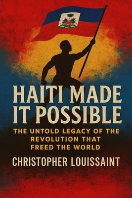 Haiti Made It Possible: The Untold Legacy of the Revolution That Freed the World by Louissaint, Christopher