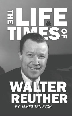 The Life and Times of Walter Reuther: An Unfinished Liberal Legacy by Ten Eyck, James