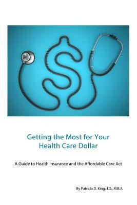 Getting the Most for Your Health Care Dollar: A Guide to Health Insurance and the Affordable Care Act by King, Patricia D.