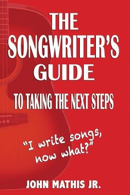 The Songwriter's Guide To Taking The Next Steps: I Write Songs, Now What? by Mathis Jr, John