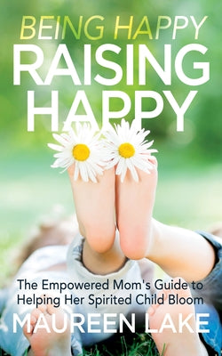 Being Happy, Raising Happy: The Empowered Mom's Guide to Helping Her Spirited Child Bloom by Lake, Maureen