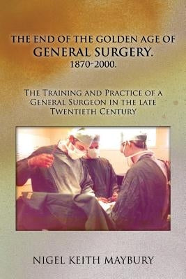 The End of the Golden age of General Surgery. 1870-2000. The Training and Practice of a General Surgeon in the late Twentieth Century by Maybury, Nigel Keith