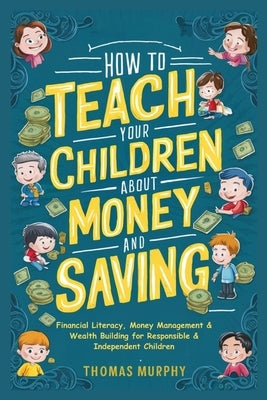 How to Teach Your Children About Money and Saving: Financial Literacy, Money Management & Wealth Building for Responsible & Independent Children by Murphy, Thomas