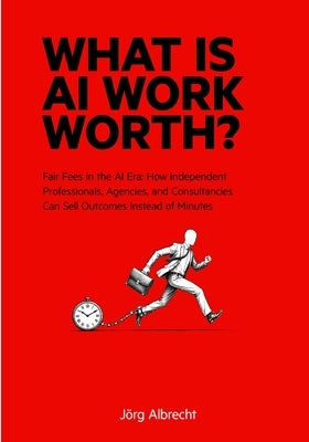 What Is AI Work Worth?: Fair Fees in the AI Era: How Independent Professionals, Agencies, and Consultancies Can Sell Outcomes Instead of Minutes by Albrecht, Jörg