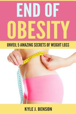 End of Obesity: Unveil 5 Amazing Secrets of Weight Loss by Benson, Kyle J.