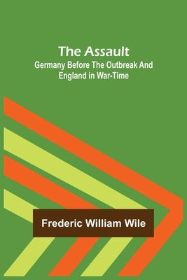 The Assault: Germany Before the Outbreak and England in War-Time by William Wile, Frederic