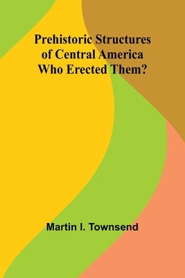 Prehistoric Structures of Central America: Who Erected Them? by I. Townsend, Martin