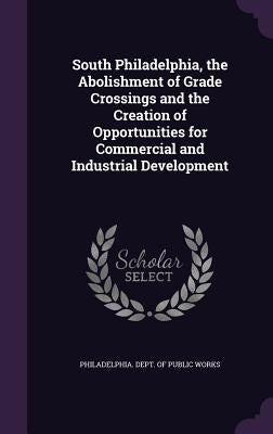 South Philadelphia, the Abolishment of Grade Crossings and the Creation of Opportunities for Commercial and Industrial Development by Philadelphia Dept of Public Works