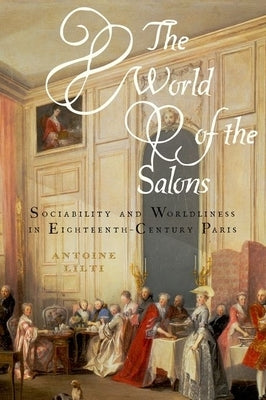 The World of the Salons: Sociability and Worldliness in Eighteenth-Century Paris by Lilti, Antoine