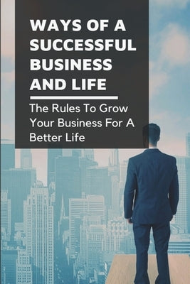 Ways Of A Successful Business And Life: The Rules To Grow Your Business For A Better Life: How To Deal With Real World Situations And The Transportati by Rubinich, Thaddeus