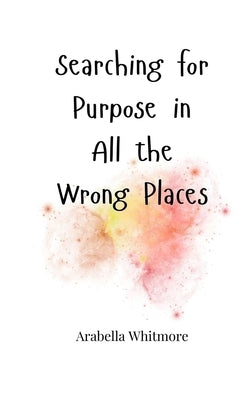 Searching for Purpose in All the Wrong Places by Whitmore, Arabella