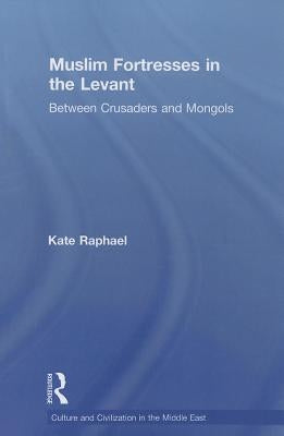 Muslim Fortresses in the Levant: Between Crusaders and Mongols by Raphael, Kate
