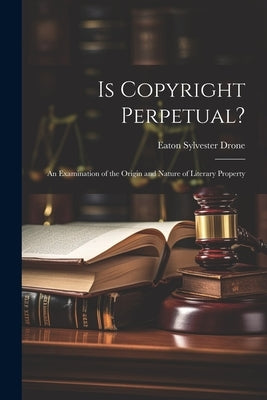 Is Copyright Perpetual?: An Examination of the Origin and Nature of Literary Property by Drone, Eaton Sylvester