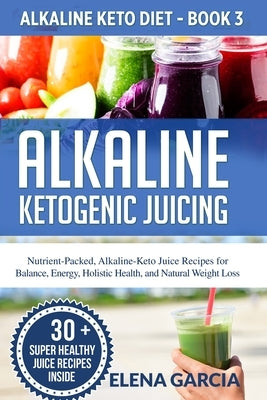 Alkaline Ketogenic Juicing: Nutrient-Packed, Alkaline-Keto Juice Recipes for Balance, Energy, Holistic Health, and Natural Weight Loss by Garcia, Elena
