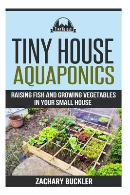Tiny House Aquaponics: Raising Fish and Growing Vegetables in Your Small Space by Buckler, Zachary