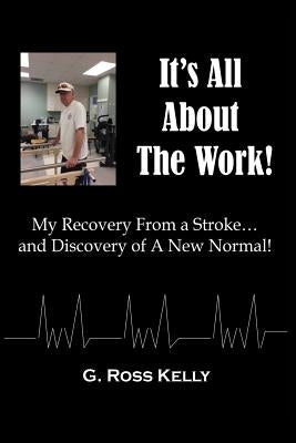It's All About The Work: My Recovery From A Stroke and Discovery of A New Normal by Kelly, G. Ross